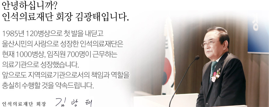 1985년 120병상으로 첫 발을 내딛고  울산시민의 사랑으로 성장한 인석의료재단은  현재 1000병상, 임직원 700명이 근무하는  의료기관으로 성장했습니다.  앞으로도 지역의료기관으로서의 책임과 역할을  충실히 수행할 것을 약속드립니다.   인석의료재단 김광태