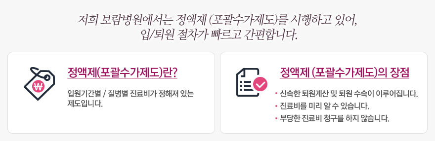 저희 보람병원에서는 정액제 (포괄수가제도)를 시행하고 있어,  입/퇴원 절차가 빠르고 간편합니다.  1) 정액제(포괄수가제도)란 : 입원기간별 / 질병별 진료비가 정해져 있는  제도입니다.  2) 정액제 (포괄수가제도)의 장점 :  신속한 퇴원계산 및 퇴원 수속이 이루어집니다 / 진료비를 미리 알 수 있습니다 / 부당한 진료비 청구를 하지 않습니다