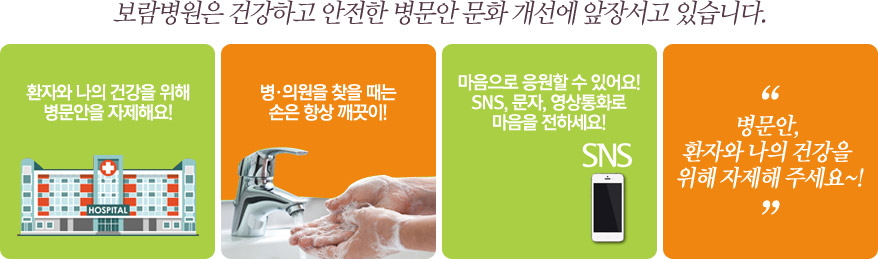 보람병원은 건강하고 안전한 병문안 문화 개선에 앞장서고 있습니다. “병문안, 환자와 나의 건강을 위해 자제해 주세요~!”   1)환자와 나의 건강을 위해 병문안을 자제해요!   2)병·의원을 찾을 때는 손은 항상 깨끗이!   3)마음으로 응원할 수 있어요! SNS, 문자, 영상통화로 마음을 전하세요!