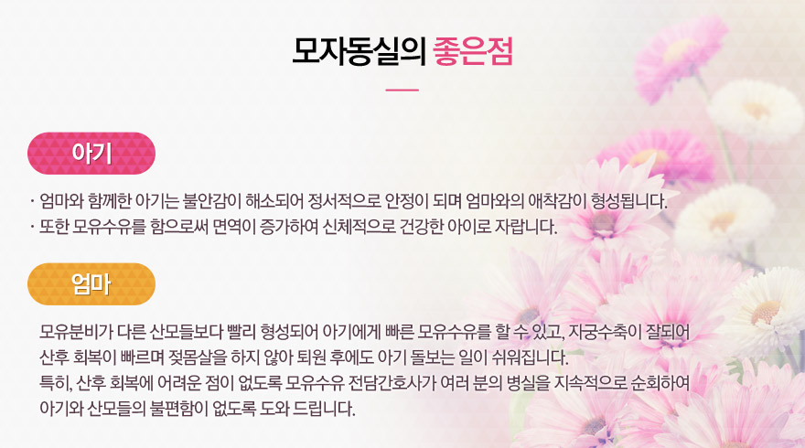 아기에게 모자동실의 좋은점: 1)엄마와 함께한 아기는 불안감이 해소되어 정서적으로 안정이  되며 엄마와의 애착감이 형성됩니다.  2)또한 모유수유를 함으로써 면역이 증가하여 신체적으로  건강한 아이로 자랍니다.  / 엄마에게 모자동실의 좋은점: 모유분비가 다른 산모들보다 빨리 형성되어 아기에게 빠른 모유수유를 할 수 있고, 자궁수축이 잘되어  산후 회복이 빠르며 젖몸살을 하지 않아 퇴원 후에도 아기 돌보는 일이 쉬워집니다. 특히, 산후 회복에 어려운 점이 없도록 모유수유 전담간호사가 여러 분의 병실을 지속적으로 순회하여  아기와 산모들의 불편함이 없도록 도와 드립니다.